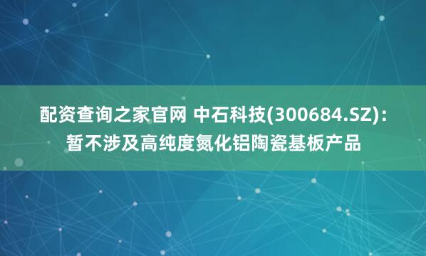 配资查询之家官网 中石科技(300684.SZ)：暂不涉及高纯度氮化铝陶瓷基板产品