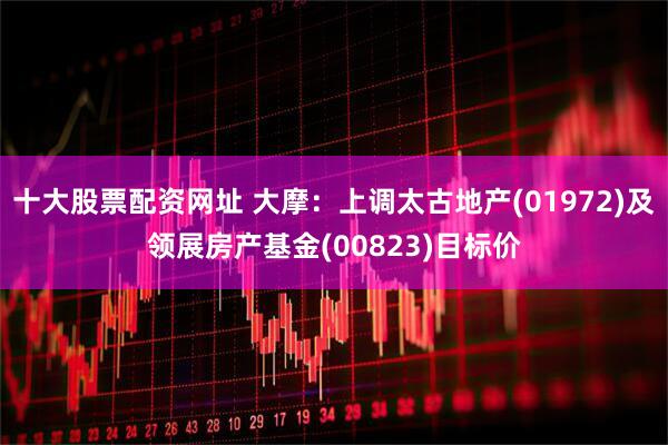 十大股票配资网址 大摩：上调太古地产(01972)及领展房产基金(00823)目标价