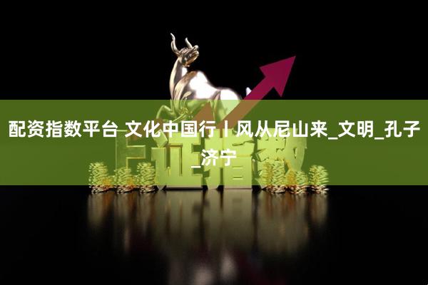 配资指数平台 文化中国行丨风从尼山来_文明_孔子_济宁