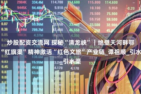 炒股配资交流网 探秘“清龙峡”｜绝壁天河畔　鄂西“红旗渠”精神激活“红色文旅”产业链_谭祖顺_引水渠