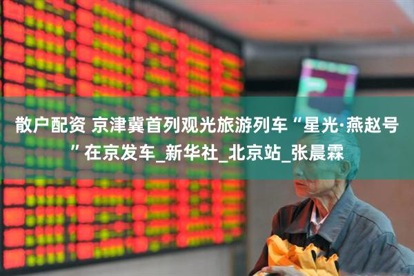 散户配资 京津冀首列观光旅游列车“星光·燕赵号”在京发车_新华社_北京站_张晨霖