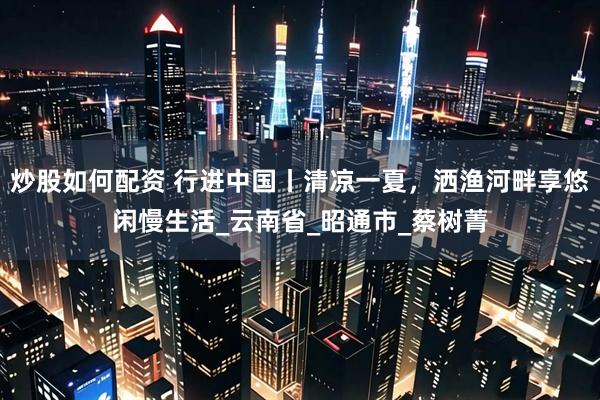 炒股如何配资 行进中国丨清凉一夏，洒渔河畔享悠闲慢生活_云南省_昭通市_蔡树菁