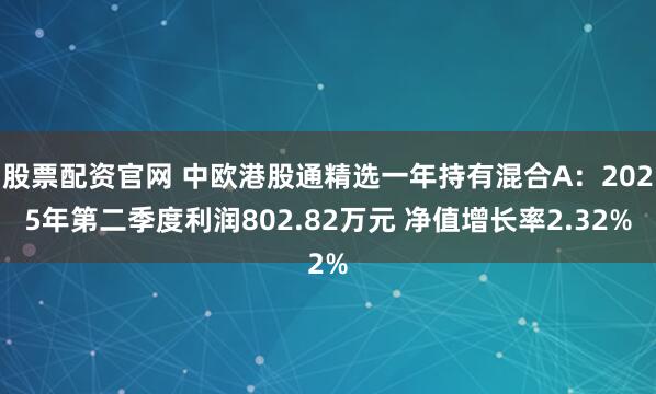 股票配资官网 中欧港股通精选一年持有混合A：2025年第二季度利润802.82万元 净值增长率2.32%