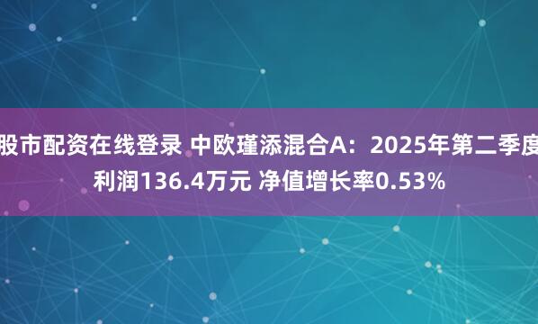 股市配资在线登录 中欧瑾添混合A：2025年第二季度利润136.4万元 净值增长率0.53%