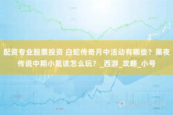 配资专业股票投资 白蛇传奇月中活动有哪些？黑夜传说中期小氪该怎么玩？_西游_攻略_小号