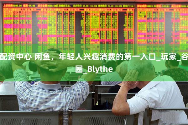 配资中心 闲鱼，年轻人兴趣消费的第一入口_玩家_谷圈_Blythe