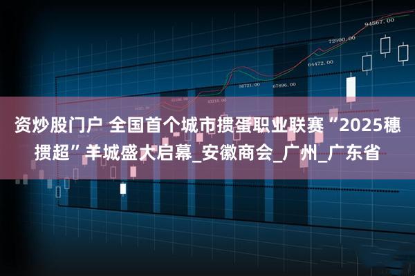 资炒股门户 全国首个城市掼蛋职业联赛“2025穗掼超”羊城盛大启幕_安徽商会_广州_广东省