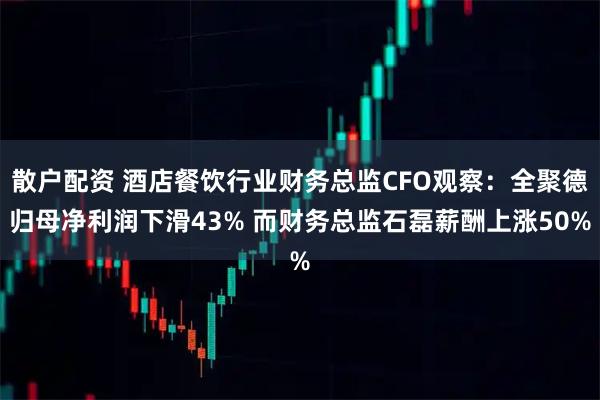 散户配资 酒店餐饮行业财务总监CFO观察：全聚德归母净利润下滑43% 而财务总监石磊薪酬上涨50%