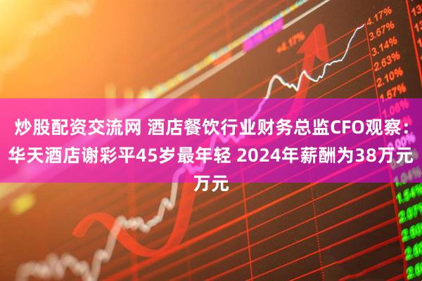 炒股配资交流网 酒店餐饮行业财务总监CFO观察：华天酒店谢彩平45岁最年轻 2024年薪酬为38万元