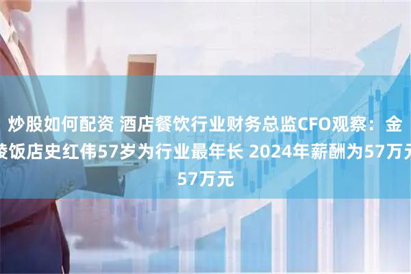 炒股如何配资 酒店餐饮行业财务总监CFO观察：金陵饭店史红伟57岁为行业最年长 2024年薪酬为57万元