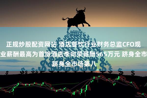 正规炒股配资网站 酒店餐饮行业财务总监CFO观察：行业薪酬最高为首旅酒店李向荣薪酬565万元 跻身全市场第八