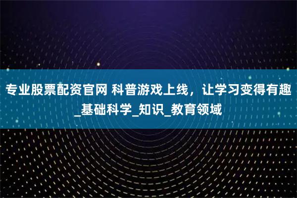 专业股票配资官网 科普游戏上线，让学习变得有趣_基础科学_知识_教育领域