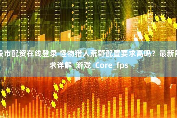 股市配资在线登录 怪物猎人荒野配置要求高吗？最新需求详解_游戏_Core_fps
