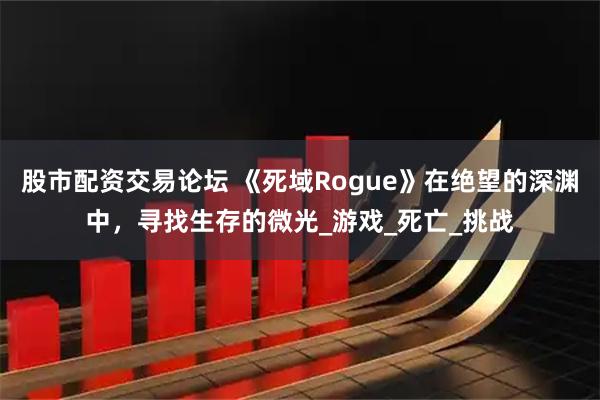 股市配资交易论坛 《死域Rogue》在绝望的深渊中，寻找生存的微光_游戏_死亡_挑战
