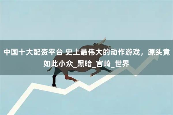 中国十大配资平台 史上最伟大的动作游戏，源头竟如此小众_黑暗_宫崎_世界