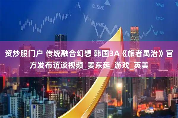 资炒股门户 传统融合幻想 韩国3A《旅者禹治》官方发布访谈视频_姜东延_游戏_英美