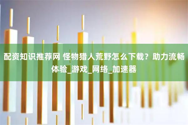 配资知识推荐网 怪物猎人荒野怎么下载？助力流畅体验_游戏_网络_加速器