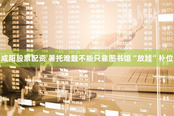 咸阳股票配资 暑托难题不能只靠图书馆“放娃”补位
