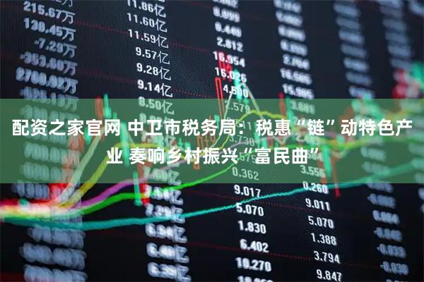 配资之家官网 中卫市税务局：税惠“链”动特色产业 奏响乡村振兴“富民曲”
