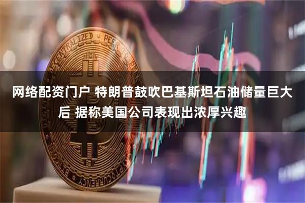 网络配资门户 特朗普鼓吹巴基斯坦石油储量巨大后 据称美国公司表现出浓厚兴趣