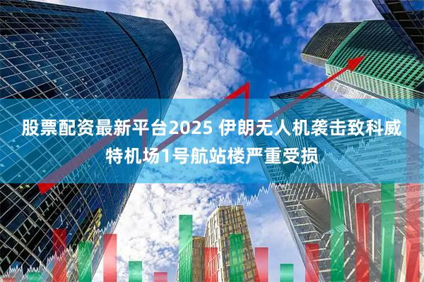 股票配资最新平台2025 伊朗无人机袭击致科威特机场1号航站楼严重受损