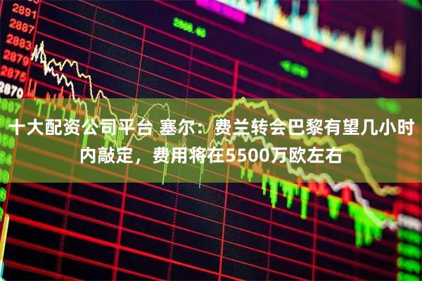 十大配资公司平台 塞尔：费兰转会巴黎有望几小时内敲定，费用将在5500万欧左右